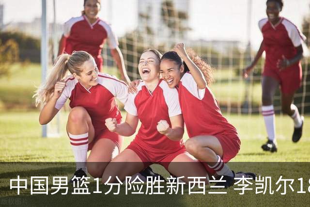 中国男篮1分险胜新西兰 李凯尔18分+致胜抢断